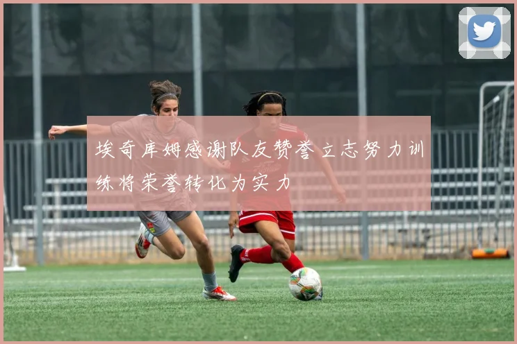 埃奇库姆感谢队友赞誉立志努力训练将荣誉转化为实力