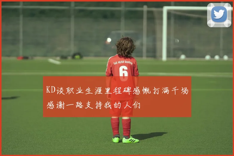KD谈职业生涯里程碑感慨打满千场感谢一路支持我的人们