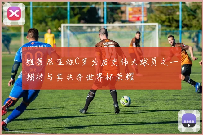 维蒂尼亚称C罗为历史伟大球员之一期待与其共夺世界杯荣耀
