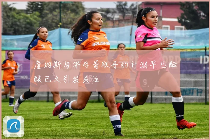 詹姆斯与字母哥联手的计划早已酝酿已久引发关注