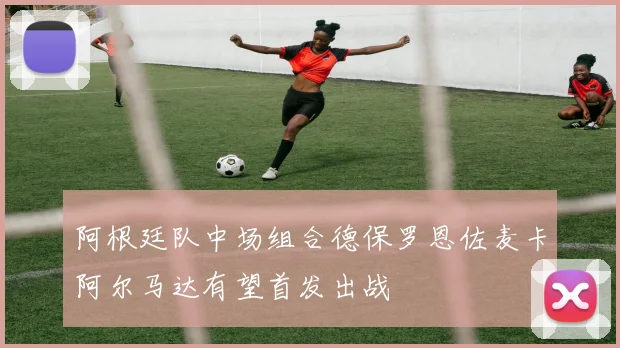 阿根廷队中场组合德保罗恩佐麦卡阿尔马达有望首发出战