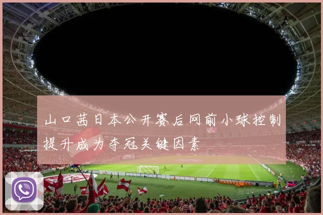 山口茜日本公开赛后网前小球控制提升成为夺冠关键因素
