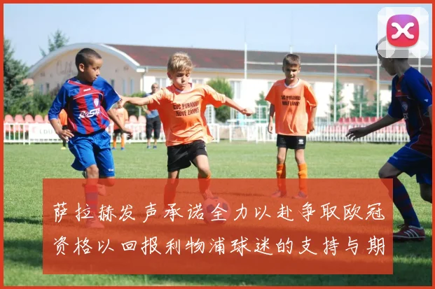 萨拉赫发声承诺全力以赴争取欧冠资格以回报利物浦球迷的支持与期待