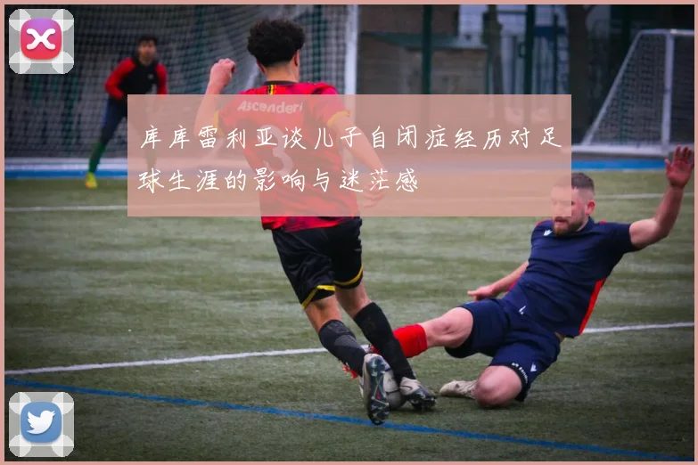 库库雷利亚谈儿子自闭症经历对足球生涯的影响与迷茫感