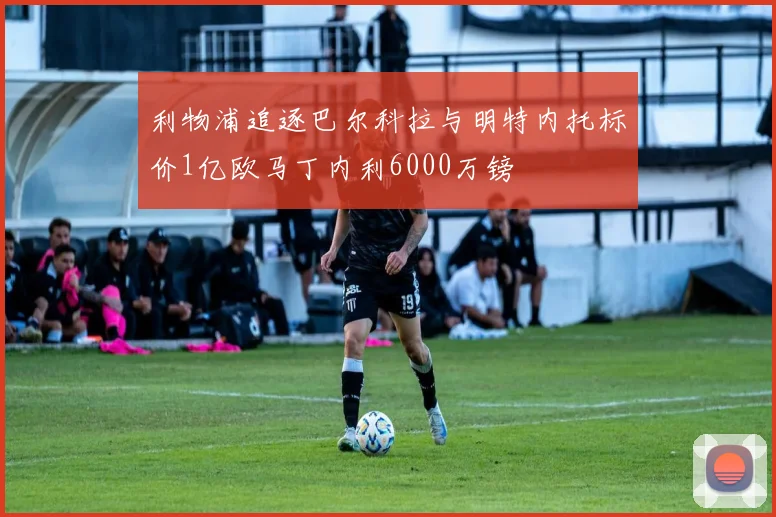 利物浦追逐巴尔科拉与明特内托标价1亿欧马丁内利6000万镑