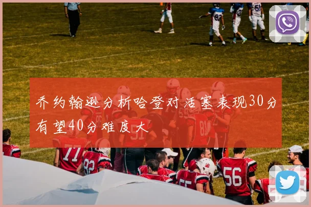 乔约翰逊分析哈登对活塞表现30分有望40分难度大
