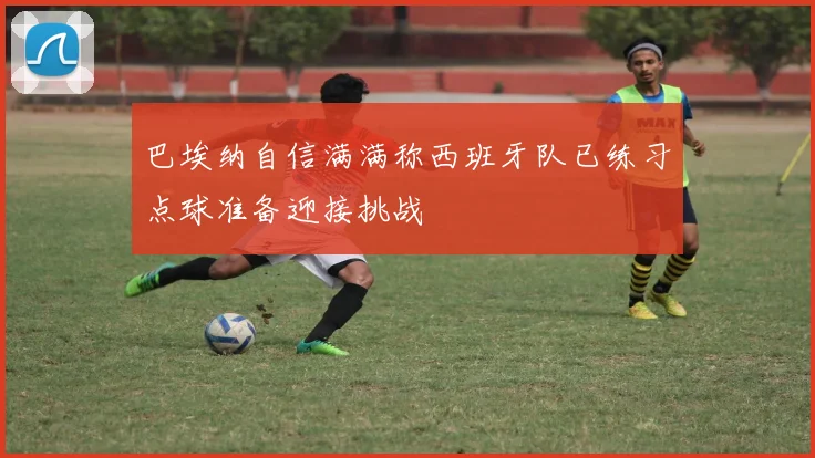 巴埃纳自信满满称西班牙队已练习点球准备迎接挑战