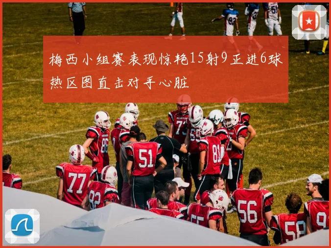 梅西小组赛表现惊艳15射9正进6球热区图直击对手心脏