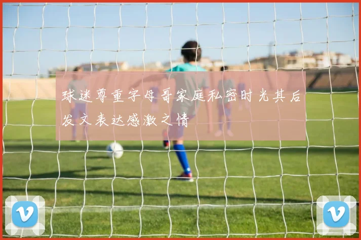 球迷尊重字母哥家庭私密时光其后发文表达感激之情