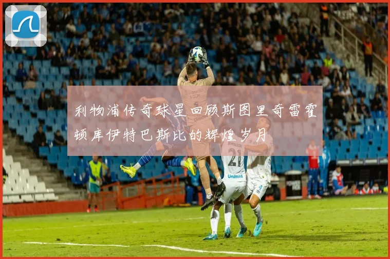 利物浦传奇球星回顾斯图里奇雷霍顿库伊特巴斯比的辉煌岁月