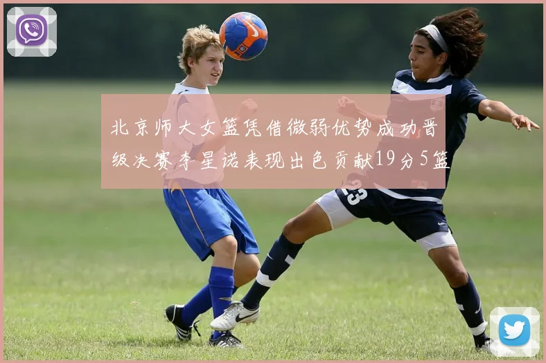 北京师大女篮凭借微弱优势成功晋级决赛李星诺表现出色贡献19分5篮板