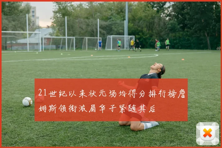 21世纪以来状元场均得分排行榜詹姆斯领衔浓眉华子紧随其后