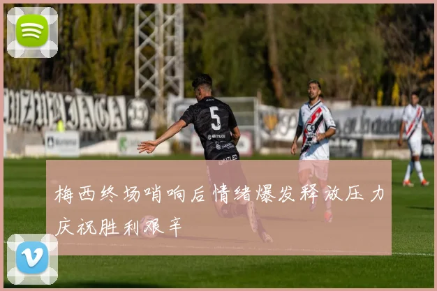 梅西终场哨响后情绪爆发释放压力庆祝胜利艰辛
