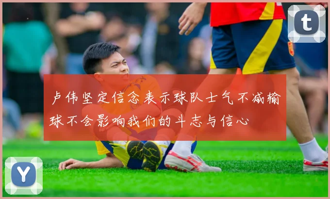 卢伟坚定信念表示球队士气不减输球不会影响我们的斗志与信心