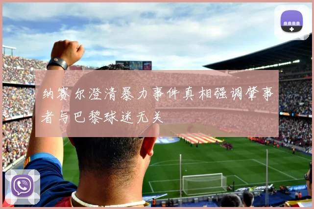 纳赛尔澄清暴力事件真相强调肇事者与巴黎球迷无关