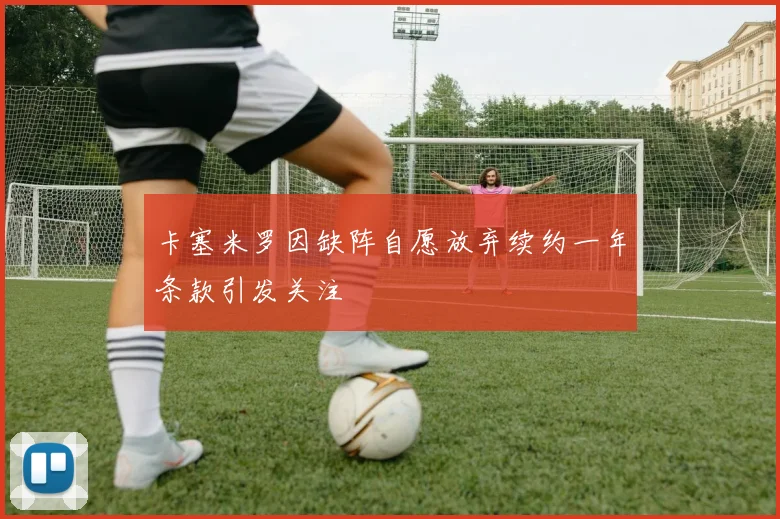 卡塞米罗因缺阵自愿放弃续约一年条款引发关注