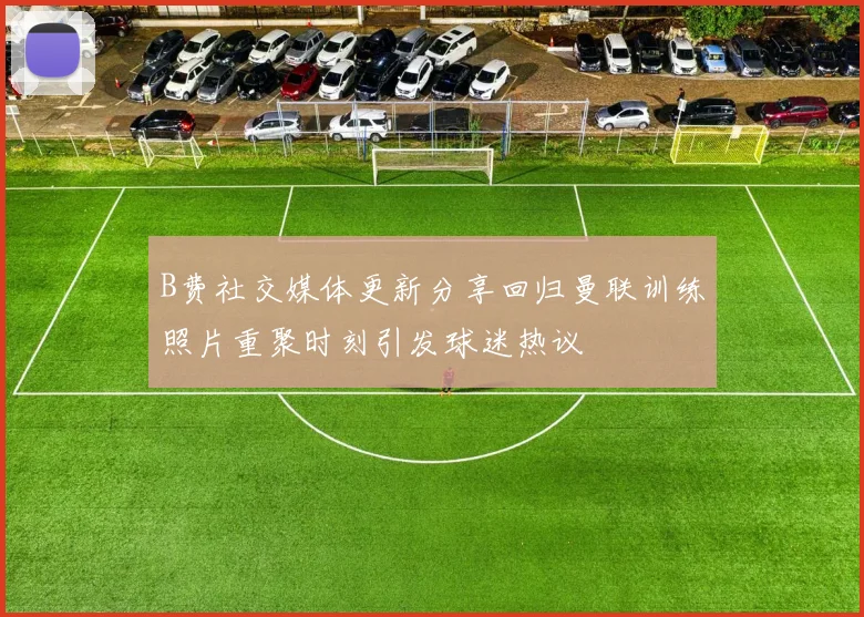 B费社交媒体更新分享回归曼联训练照片重聚时刻引发球迷热议
