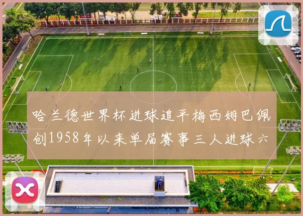 哈兰德世界杯进球追平梅西姆巴佩创1958年以来单届赛事三人进球六次新纪录