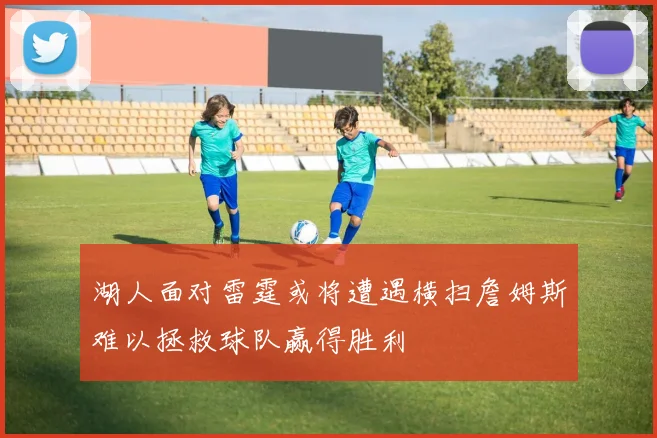 湖人面对雷霆或将遭遇横扫詹姆斯难以拯救球队赢得胜利