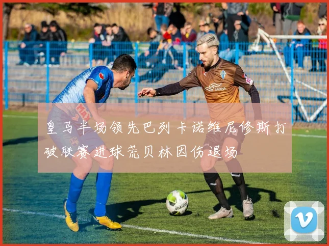 皇马半场领先巴列卡诺维尼修斯打破联赛进球荒贝林因伤退场