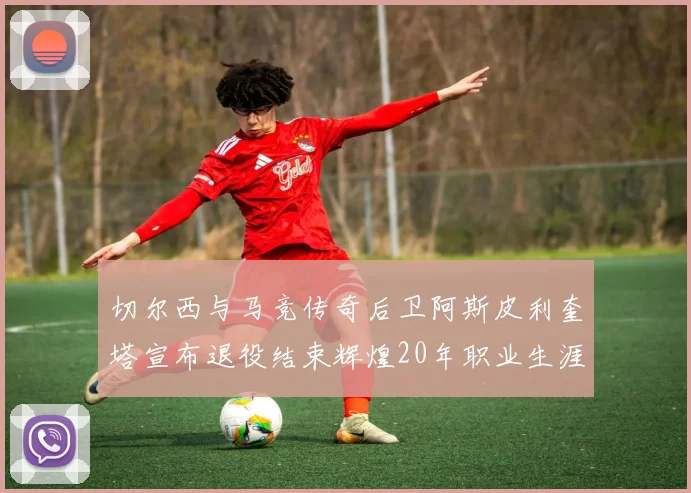 切尔西与马竞传奇后卫阿斯皮利奎塔宣布退役结束辉煌20年职业生涯